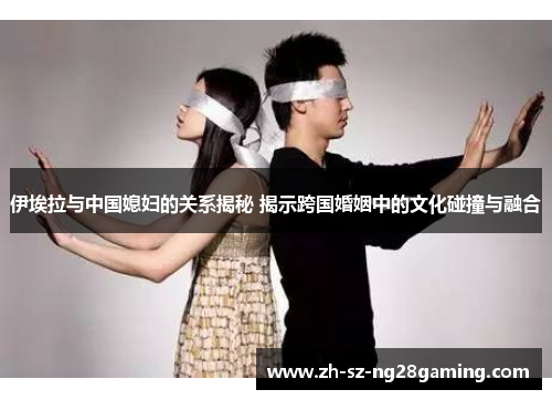 伊埃拉与中国媳妇的关系揭秘 揭示跨国婚姻中的文化碰撞与融合