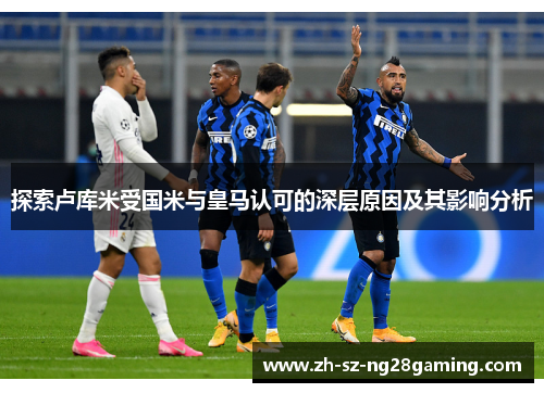 探索卢库米受国米与皇马认可的深层原因及其影响分析