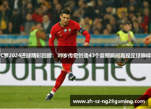 C罗2024进球精彩回顾：39岁传奇创造43个震撼瞬间再现足球巅峰