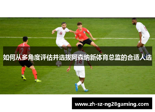 如何从多角度评估并选拔阿森纳新体育总监的合适人选 如何从多角度评估并选拔阿森纳新体育总监的合适人选