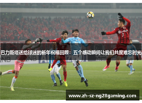 巴力斯塔送给球迷的新年祝福回顾：五个感动瞬间让我们共度难忘时光