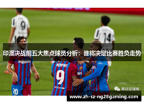 印澳决战前五大焦点球员分析：谁将决定比赛胜负走势