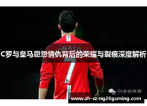 C罗与皇马恩怨情仇背后的荣耀与裂痕深度解析