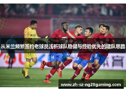 从米兰频繁签约老球员浅析球队稳健与经验优先的建队思路