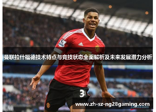 曼联拉什福德技术特点与竞技状态全面解析及未来发展潜力分析