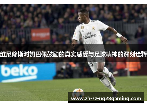 维尼修斯对姆巴佩鼓励的真实感受与足球精神的深刻诠释