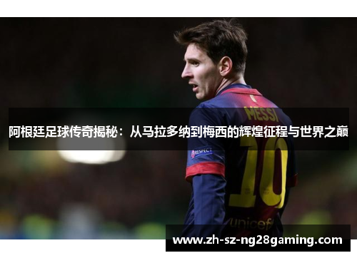 阿根廷足球传奇揭秘:从马拉多纳到梅西的辉煌征程与世界之巅 阿根廷足球传奇揭秘:从马拉多纳到梅西的辉煌征程与世界之巅