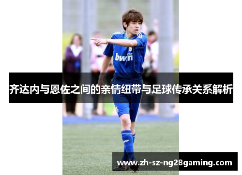 齐达内与恩佐之间的亲情纽带与足球传承关系解析