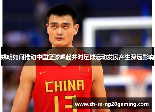 姚明如何推动中国篮球崛起并对足球运动发展产生深远影响