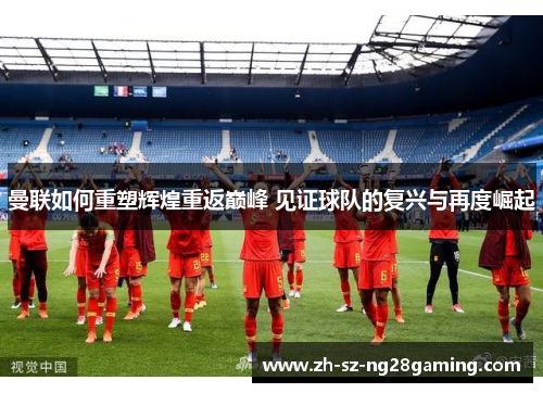 曼联如何重塑辉煌重返巅峰 见证球队的复兴与再度崛起