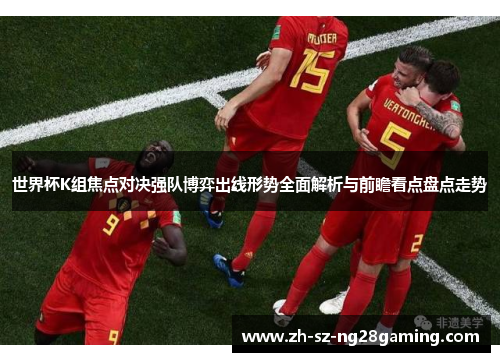 世界杯K组焦点对决强队博弈出线形势全面解析与前瞻看点盘点走势 世界杯K组焦点对决强队博弈出线形势全面解析与前瞻看点盘点走势