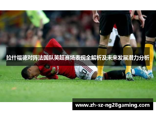 拉什福德对阵法国队英超赛场表现全解析及未来发展潜力分析