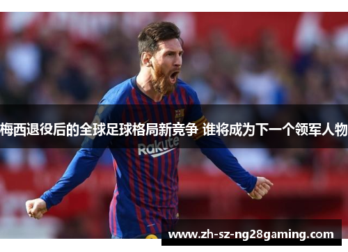 梅西退役后的全球足球格局新竞争 谁将成为下一个领军人物 梅西退役后的全球足球格局新竞争 谁将成为下一个领军人物