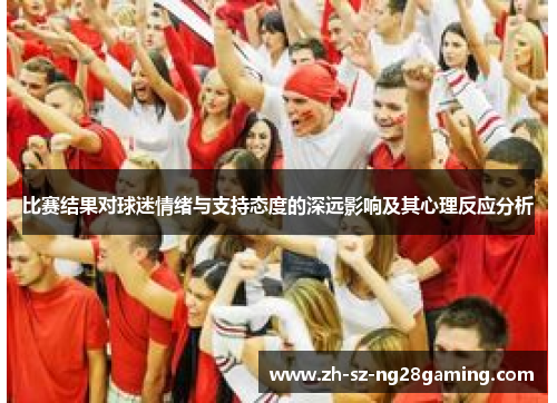 比赛结果对球迷情绪与支持态度的深远影响及其心理反应分析 比赛结果对球迷情绪与支持态度的深远影响及其心理反应分析