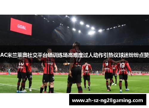 AC米兰莱奥社交平台晒训练场高难度过人动作引热议球迷纷纷点赞 AC米兰莱奥社交平台晒训练场高难度过人动作引热议球迷纷纷点赞