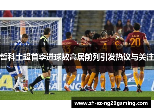 哲科土超首季进球数高居前列引发热议与关注 哲科土超首季进球数高居前列引发热议与关注