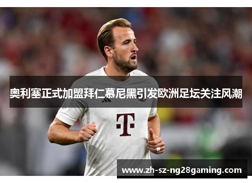 奥利塞正式加盟拜仁慕尼黑引发欧洲足坛关注风潮 奥利塞正式加盟拜仁慕尼黑引发欧洲足坛关注风潮