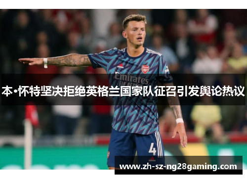 本·怀特坚决拒绝英格兰国家队征召引发舆论热议 本·怀特坚决拒绝英格兰国家队征召引发舆论热议