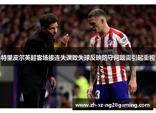 特里皮尔英超客场接连失误致失球反映防守问题需引起重视 特里皮尔英超客场接连失误致失球反映防守问题需引起重视