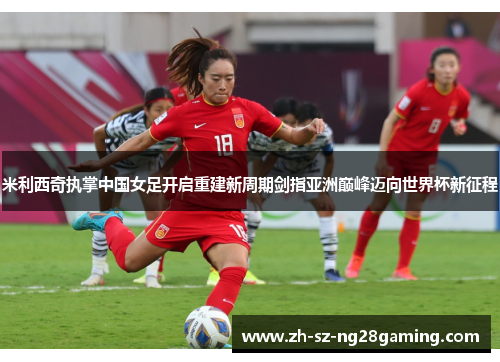 米利西奇执掌中国女足开启重建新周期剑指亚洲巅峰迈向世界杯新征程 米利西奇执掌中国女足开启重建新周期剑指亚洲巅峰迈向世界杯新征程