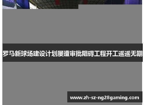 罗马新球场建设计划屡遭审批阻碍工程开工遥遥无期 罗马新球场建设计划屡遭审批阻碍工程开工遥遥无期