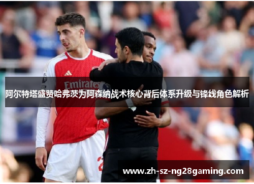 阿尔特塔盛赞哈弗茨为阿森纳战术核心背后体系升级与锋线角色解析 阿尔特塔盛赞哈弗茨为阿森纳战术核心背后体系升级与锋线角色解析